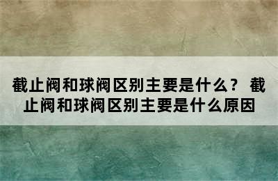 截止阀和球阀区别主要是什么？ 截止阀和球阀区别主要是什么原因